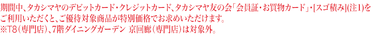期間中、タカシマヤのデビットカード・クレジットカード、タカシマヤ友の会「会員証・お買物カード」をご利用いただくと、 ご優待対象商品が特別価格でお求めいただけます。※T8（専門店）、7階ダイニングガーデン 京回廊（専門店）は対象外。