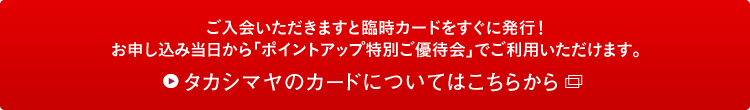 ご入会いただきますと臨時カードをすぐに発行!お申し込み当日から「ポイントアップ特別ご優待会」でご利用いただけます。タカシマヤのカードについてはこちらから