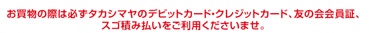 お買物の際は必ず「タカシマヤのデビットカード・クレジットカード、友の会会員証、スゴ積み払いをご提示くださいませ。