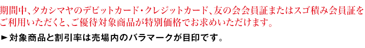 期間中、「タカシマヤのデビットカード・クレジットカード」、友の会会員証またはスゴ積み会員証をご提示いただくと、ご優待対象商品が特別価格でお求めいただけます。対象商品と割引率は売場内のバラマークが目印です。
