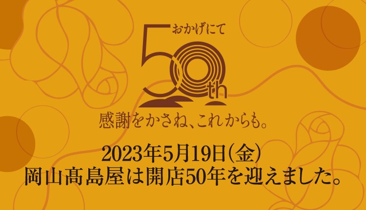 おかげにて 50th 感謝をかさね、これからも。 2023年5月19日 (金) 岡山高島屋は開店50年を迎えました。