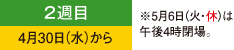 2週目 4月30日（水）から ※5月6日（火・休）は午後4時閉場。