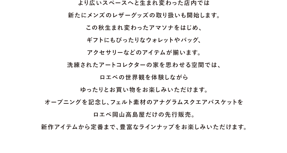 より広いスペースへと生まれ変わった店内では新たにメンズのレザーグッズの取り扱いも開始します。この秋生まれ変わったアマソナをはじめ、ギフトにもぴったりなウォレットやバッグ、アクセサリーなどのアイテムが揃います。洗練されたアートコレクターの家を思わせる空間では、ロエベの世界観を体験しながらゆったりとお買い物をお楽しみいただけます。オープニングを記念し、フェルト素材のアナグラムスクエアバスケットロエベ岡山高島屋だけの先行販売。新作アイテムから定番まで、豊富なラインナップをお楽しみいただけます。