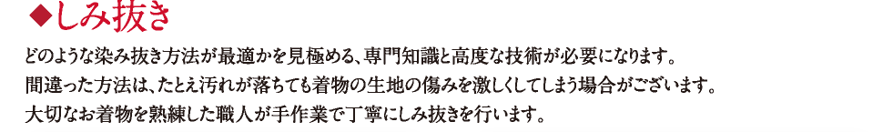 しみ抜き どのような染み抜き方法が最適かを見極める、専門知識と高度な技術が必要になります。間違った方法は、たとえ汚れが落ちても着物の生地の傷みを激しくしてしまう場合がございます。大切なお着物を熟練した職人が手作業で丁寧にしみ抜きを行います。