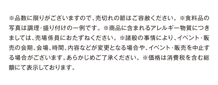 ※品数に限りがございますので、売切れの節はご容赦ください。※食料品の写真は調理・盛り付けの一例です。※商品に含まれるアレルギー物質につきましては、売場係員におたずねください。※諸般の事情により、イベント・販売の会期、会場、時間、内容などが変更となる場合や、イベント・販売を中止する場合がございます。あらかじめご了承ください。※価格は消費税を含む総額にて表示しております。