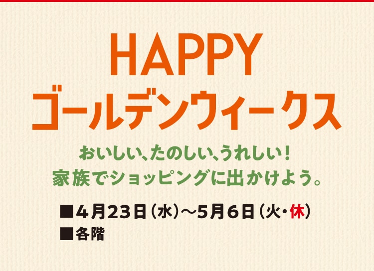 HAPPYゴールデンウィークスおいしい、たのしい、うれしい!家族でショッピングに出かけよう。■4月23日(水)~5月6日(火・休)■各階