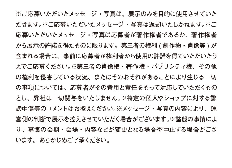 ※ご応募いただいたメッセージ・写真は、展示のみを目的に使用させていただきます。※ご応募いただいたメッセージ・写真は返却いたしかねます。※ご応募いただいたメッセージ・写真は応募者が著作権者であるか、著作権者から展示の許諾を得たものに限ります。第三者の権利(創作物・肖像等)が含まれる場合は、事前に応募者が権利者から使用の許諾を得ていただいたうえでご応募ください。※第三者の肖像権・著作権・パブリシティ権、その権利を侵害している状況、またはそのおそれがあることにより生じる一切の事項については、応募者がその費用と責任をもって対応していただくものとし、弊社は一切関与をいたしません。※特定の個人やショップに対する誹謗中傷等のコメントはお控えください。※メッセージ・写真の内容により、運営側の判断で展示を控えさせていただく場合がございます。※諸般の事情により、募集の会期・会場・内容などが変更となる場合や中止する場合がございます。あらかじめご了承ください。