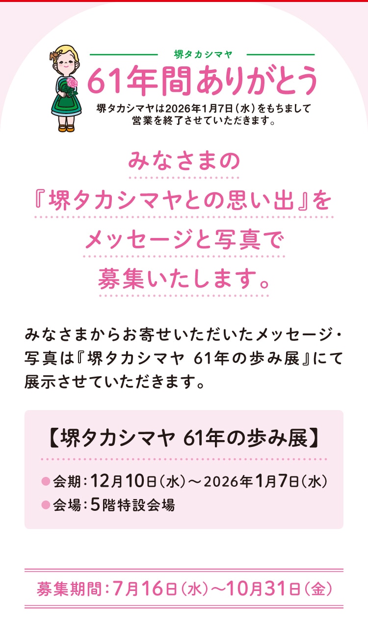 堺タカシマヤ 61年間ありがとう 堺タカシマヤは2026年1月7日(水)をもちまして営業を終了させていただきます。 みなさまの 『堺タカシマヤとの思い出』をメッセージと写真で募集いたします。 みなさまからお寄せいただいたメッセージ・ 写真は『堺タカシマヤ 61年の歩み展』にて展示させていただきます。 【堺タカシマヤ 61年の歩み展】 会期:12月10日(水)~2026年1月7日(水) 会場:5階特設会場 募集期間:7月16日(水)~10月31日(金)