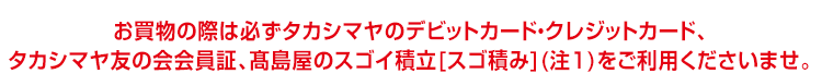 お買物の際は必ずタカシマヤのデビットカード・クレジットカード、タカシマヤ友の会会員証、高島屋のスゴイ積立[スゴ積み](注1)をご利用くださいませ。