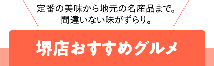 定番の美味から地元の名産品まで。間違いない味がずらり。堺店おすすめグルメ