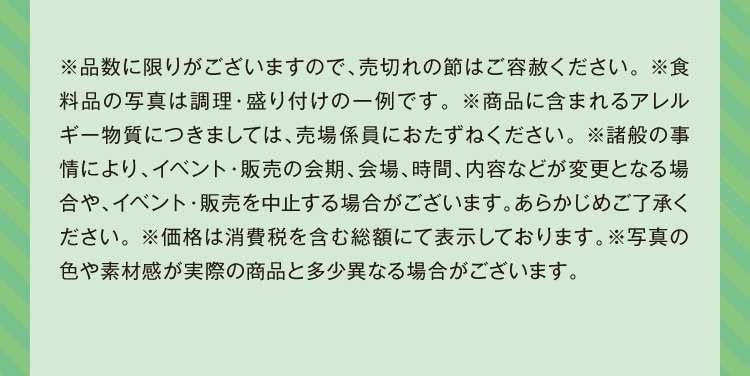 ※品数に限りがございますので、売切れの節はご容赦ください。※食料品の写真は調理・盛り付けの一例です。※商品に含まれるアレルギー物質につきましては、売場係員におたずねください。※諸般の事情により、イベント・販売の会期、会場、時間、内容などが変更となる場合や、イベント・販売を中止する場合がございます。あらかじめご了承ください。※価格は消費税を含む総額にて表示しております。※写真の色や素材感が実際の商品と多少異なる場合がございます。
