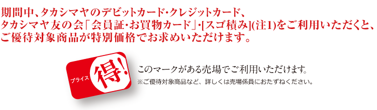 期間中、タカシマヤのデビットカード・クレジットカード、タカシマヤ友の会「会員証・お買物カード」・[スゴ積み](注1)をご利用いただくと、ご優待対象商品が特別価格でお求めいただけます。