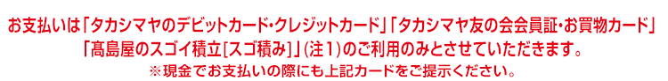お支払いは 「タカシマヤのデビットカード・クレジットカード」 「タカシマヤ友の会会員証・お買物カード」「高島屋のスゴイ積立[スゴ積み]」(注1)のご利用のみとさせていただきます。 ※現金でお支払いの際にも上記カードをご提示ください。