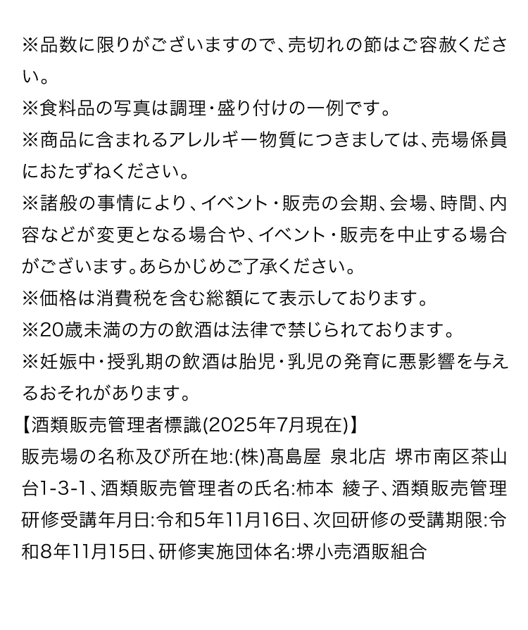 ※品数に限りがございますので、売切れの節はご容赦ください。※食料品の写真は調理・盛り付けの一例です。※商品に含まれるアレルギー物質につきましては、売場係員におたずねください。※諸般の事情により、イベント・販売の会期、会場、時間、内容などが変更となる場合や、イベント・販売を中止する場合がございます。あらかじめご了承ください。※価格は消費税を含む総額にて表示しております。※20歳未満の方の飲酒は法律で禁じられております。※妊娠中・授乳期の飲酒は胎児・乳児の発育に悪影響を与えるおそれがあります。【酒類販売管理者標識(2025年7月現在)】販売場の名称及び所在地:(株)高島屋 泉北店 堺市南区茶山台1-3-1、酒類販売管理者の氏名:柿本 綾子、酒類販売管理研修受講年月日:令和5年11月16日、次回研修の受講期限:令和8年11月15日、研修実施団体名:堺小売酒販組合
