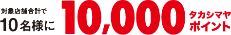 対象店舗合計で10名様に合計で10,000タカシマヤポイント