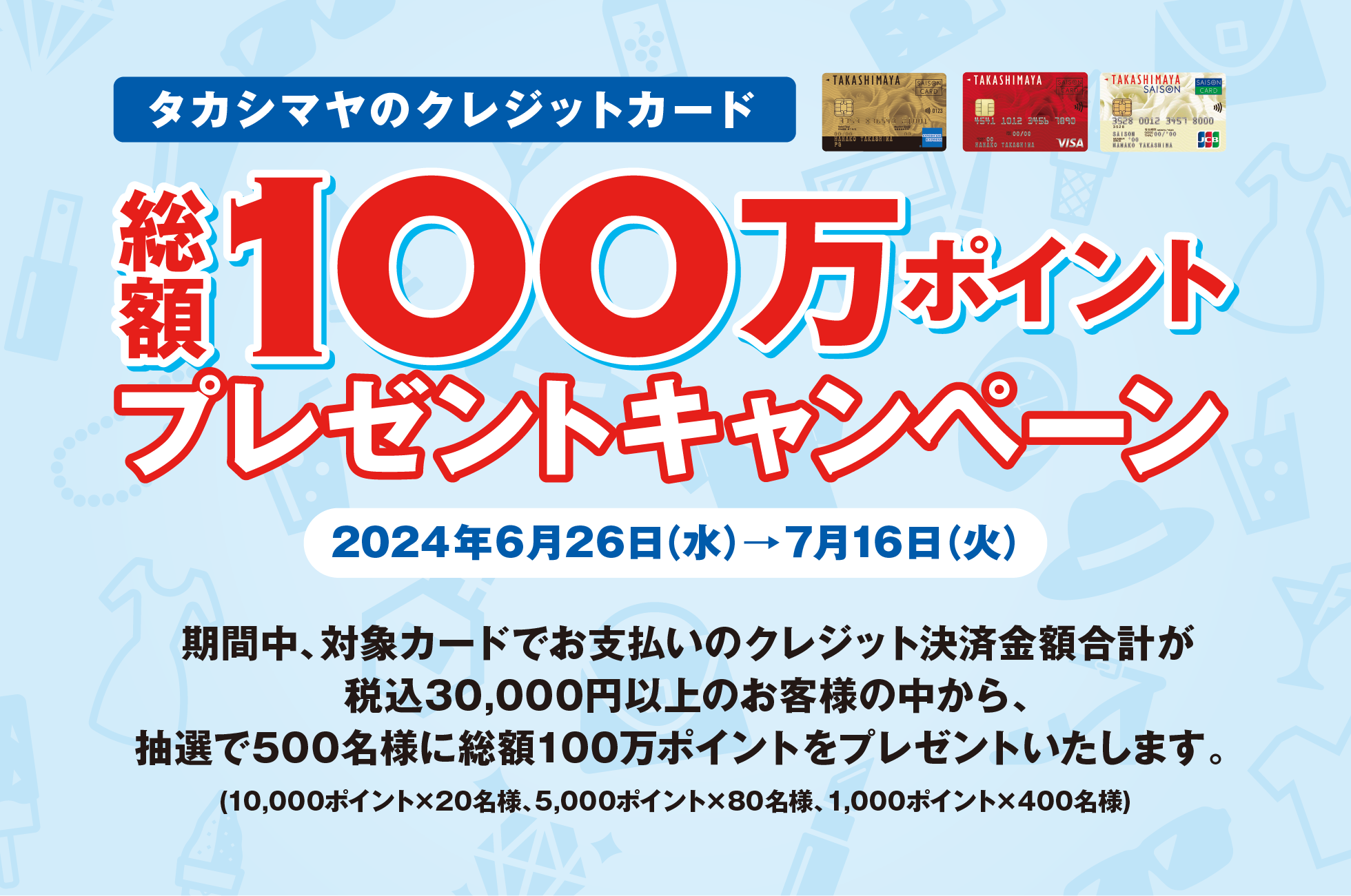 タカシマヤのクレジットカード 総額100万ポイントプレゼントキャンペーン 2024年6月26日（水）→7月16日（火）期間中、対象カードでお支払いのクレジット決済金額合計が税込30,000円以上のお客様の中から、抽選で500名様に総額100万ポイントをプレゼントいたします。(10,000ポイント×20名様、5,000ポイント×80名様、1,000ポイント×400名様)