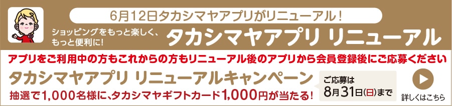 6月12日タカシマヤアプリがリニューアル！ ショッピングをもっと楽しく、もっと便利に！ アプリをご利用中の方もこれからの方もリニューアル後のアプリから会員登録後にご応募ください。 タカシマヤアプリ リニューアルキャンペーン 抽選で1,000名様に、タカシマヤギフトカード1,000円が当たる！ ご応募は8月31日（日）まで 詳しくはこちら