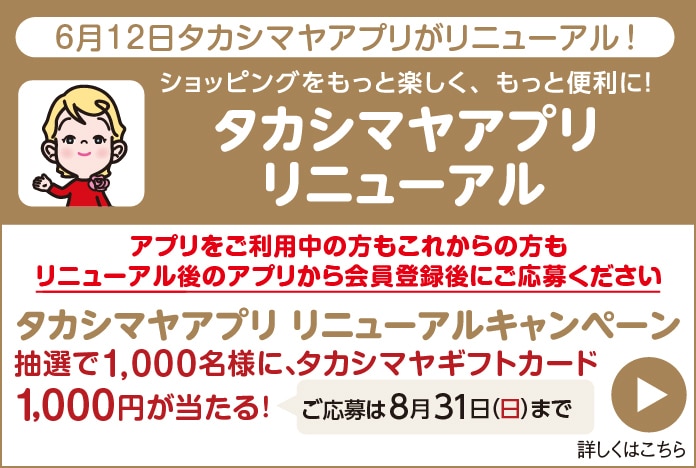 6月12日タカシマヤアプリがリニューアル！ ショッピングをもっと楽しく、もっと便利に！ アプリをご利用中の方もこれからの方もリニューアル後のアプリから会員登録後にご応募ください。 タカシマヤアプリ リニューアルキャンペーン 抽選で1,000名様に、タカシマヤギフトカード1,000円が当たる！ ご応募は8月31日（日）まで 詳しくはこちら