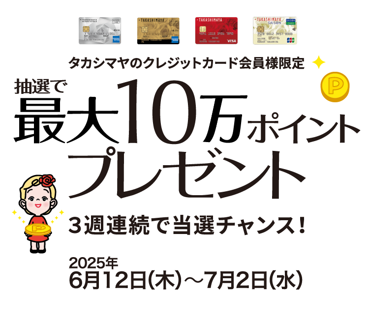 タカシマヤのクレジットカード会員様限定 抽選で最大10万ポイントプレゼント 3週連続で当選チャンス！ 2025年6月12日（木）〜7月2日（水）