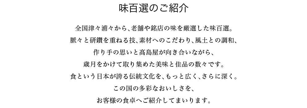 味百選のご紹介　全国津々浦々から、老舗や銘店の味を厳選した味百選。脈々と研鑽を重ねる技、素材へのこだわり、風土との調和、作り手の思いと髙島屋が向き合いながら、歳月をかけて取り集めた美味と佳品の数々です。食という日本が誇る伝統文化を、もっと広く、さらに深く。この国の多彩なおいしさを、お客様の食卓へご紹介してまいります。