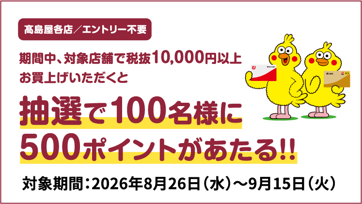 高島屋各店/エントリー不要 期間中、対象店舗で税抜10,000円以上お買上げいただくと抽選で100名様に500ポイントがあたる!! 対象期間:2026年8月26日(水)~9月15日(火)