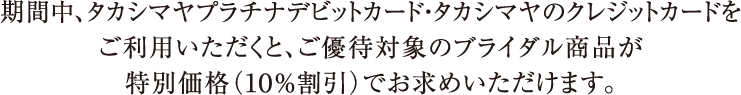 期間中、タカシマヤプラチナデビットカード・タカシマヤのクレジットカードをご利用いただくと、ご優待対象のブライダル商品が特別価格（１０％割引）でお求めいただけます。