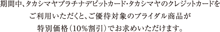 期間中、タカシマヤプラチナデビットカード・タカシマヤのクレジットカードをご利用いただくと、ご優待対象のブライダル商品が特別価格（１０％割引）でお求めいただけます。