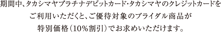 期間中、タカシマヤプラチナデビットカード・タカシマヤのクレジットカードをご利用いただくと、ご優待対象のブライダル商品が特別価格（１０％割引）でお求めいただけます。