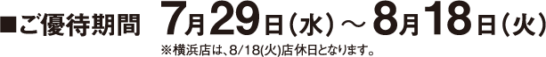■ ご優待期間 7月29日（水）〜 8月18日（火）※横浜店は8月18日（火）店休日となります。