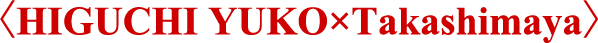 〈HIGUCHI YUKO×Takashimaya〉