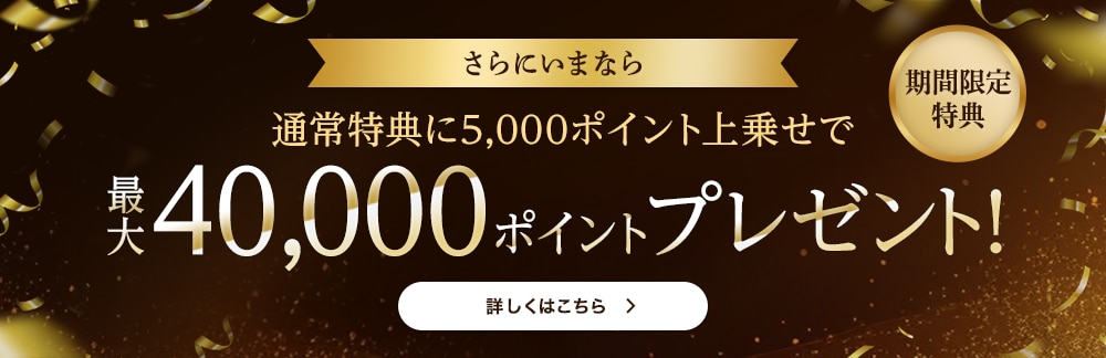 期間限定特典 さらにいまなら 通常特典に5,000ポイント上乗せで 最大40,000ポイントプレゼント! 期間限定特典 さらにいまなら 通常特典に5,000ポイント上乗せで 最大40,000ポイントプレゼント!