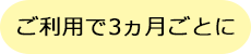 ご利用で3ヶ月ごとに
