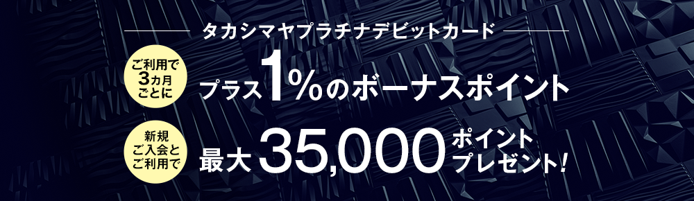 タカシマヤプラチナデビットカード ご利用で3ヶ月ごとにプラス1%のボーナスポイント 新規ご入会とご利用で最大35,000ポイントプレゼント