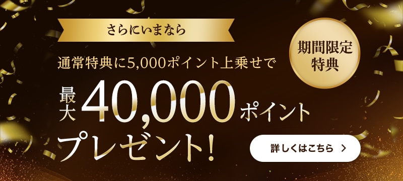 期間限定特典 さらにいまなら 通常特典に5,000ポイント上乗せで 最大40,000ポイントプレゼント! 期間限定特典 さらにいまなら 通常特典に5,000ポイント上乗せで 最大40,000ポイントプレゼント!