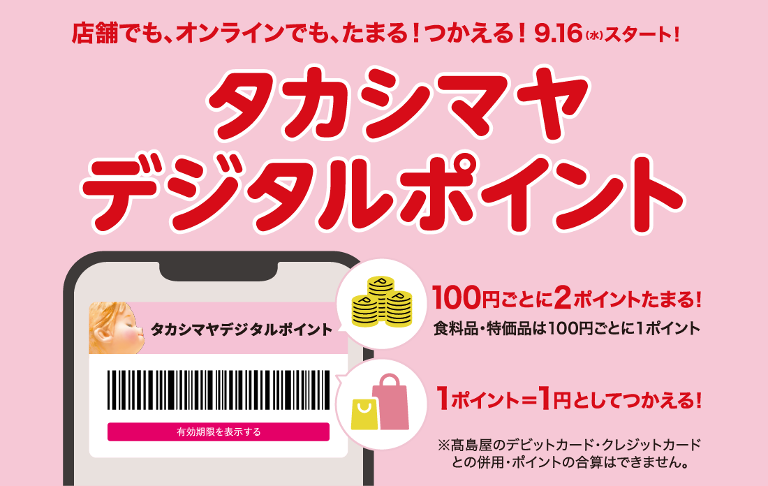 店舗でも、オンラインでも、たまる！つかえる！9月16日（水）スタート！タカシマヤデジタルポイント 100円ごとに2ポイントたまる！ 食料品・特価品は100円ごとに1ポイント 1ポイント＝1円としてつかえる！ ※高島屋のデビットカード・クレジットカードとの併用・ポイントの合算はできません。