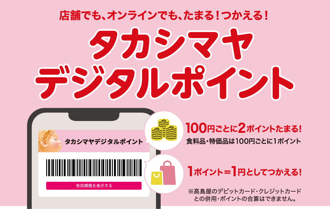 店舗でも、オンラインでも、たまる！つかえる！タカシマヤデジタルポイント 100円ごとに2ポイントたまる！ 食料品・特価品は100円ごとに1ポイント 1ポイント＝1円としてつかえる！ ※高島屋のデビットカード・クレジットカードとの併用・ポイントの合算はできません。