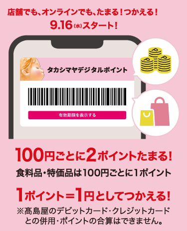 店舗でも、オンラインでも、たまる！つかえる！9月16日（水）スタート！タカシマヤデジタルポイント 100円ごとに2ポイントたまる！ 食料品・特価品は100円ごとに1ポイント 1ポイント＝1円としてつかえる！ ※高島屋のデビットカード・クレジットカードとの併用・ポイントの合算はできません。