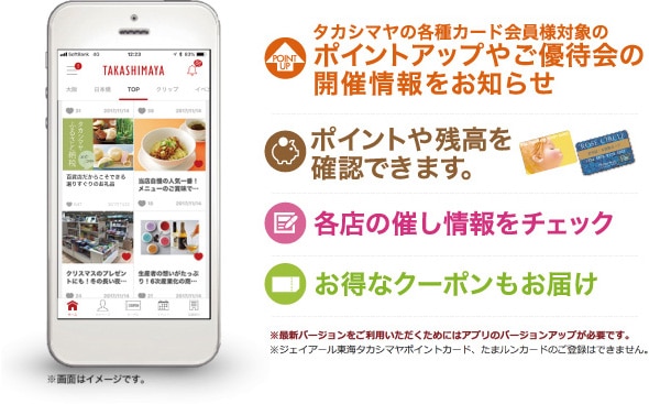 タカシマヤの各種カード会員様対象のポイントアップやご優待会の開催情報をお知らせ　ポイントや残高を確認できます。　各店の催し情報をチェック　お得なクーポンもお届け　※最新バージョンをご利用いただくためにはアプリのバージョンアップが必要です。※ジェイアール東海タカシマヤポイントカード、たまルンカードのご登録はできません。