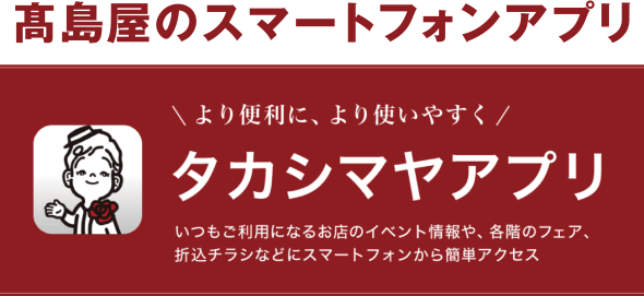 高島屋のスマートフォンアプリ　より便利に、より使いやすく タカシマヤアプリ　いつもご利用になるお店のイベント情報や、各階のフェア、折込チラシなどにスマートフォンから簡単アクセス