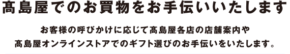 高島屋でのお買物をお手伝いいたします　お客様の呼びかけに応じて高島屋各店の店舗案内や高島屋オンラインストアでのギフト選びのお手伝いをいたします。