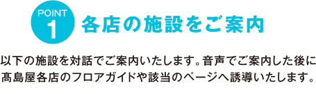 POINT1 各店の施設をご案内　以下の施設を対話でご案内いたします。音声でご案内した後に高島屋各店のフロアガイドや該当のページへ誘導いたします。