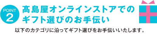 POINT2 高島屋オンラインストアでのギフト選びのお手伝い　以下のカテゴリに沿ってギフト選びをお手伝いいたします。