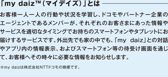 「my daiz™（マイデイズ）」とは　お客様一人一人の行動や状況を学習し、ドコモやパートナー企業のエージェントであるメンバーが、それぞれのお客さまにあった情報やサービスを適切なタイミングでお持ちのスマートフォンやタブレットにお届けするサービスです。外出先でも家の中でも、「my daiz」との対話やアプリ内の情報表示、およびスマートフォン等の待受け画面を通じて、お客様へその時々に必要な情報をお知らせします。※my daizは株式会社NTTドコモの商標です。