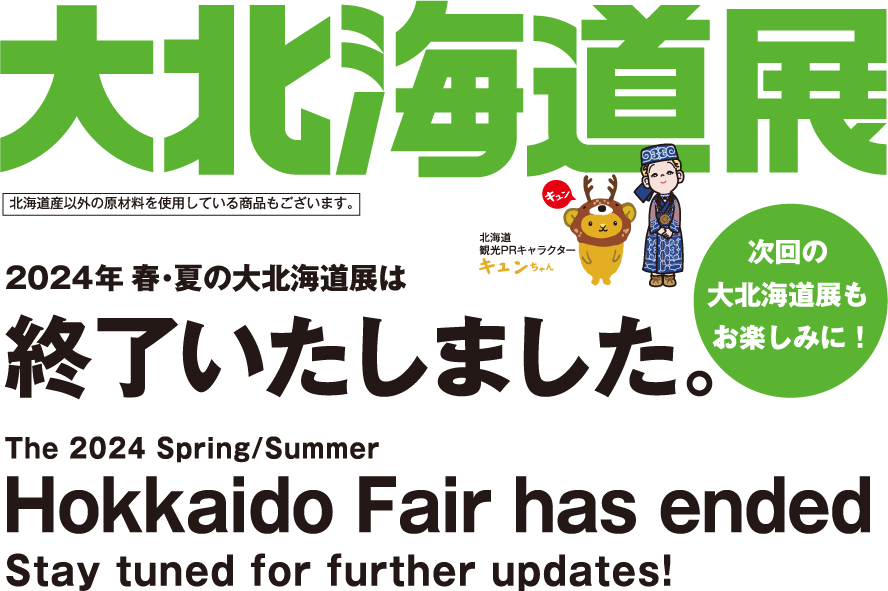 大北海道展 2024年春・夏の大北海道展は終了いたしました。次回の大北海道展もお楽しみに！ The 2024 Spring/Summer Hokkaido Fair has ended Stay tuned for further updates!