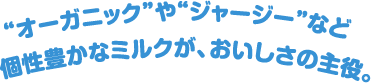 “オーガニック”や“ジャージー”など個性豊かなミルクが、おいしさの主役。