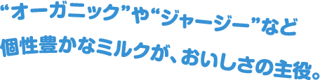 “オーガニック”や“ジャージー”など個性豊かなミルクが、おいしさの主役。