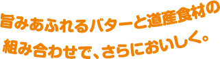 旨みあふれるバターと道産食材の組み合わせで、さらにおいしく。