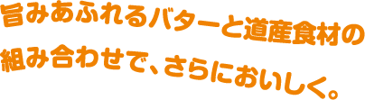 旨みあふれるバターと道産食材の組み合わせで、さらにおいしく。