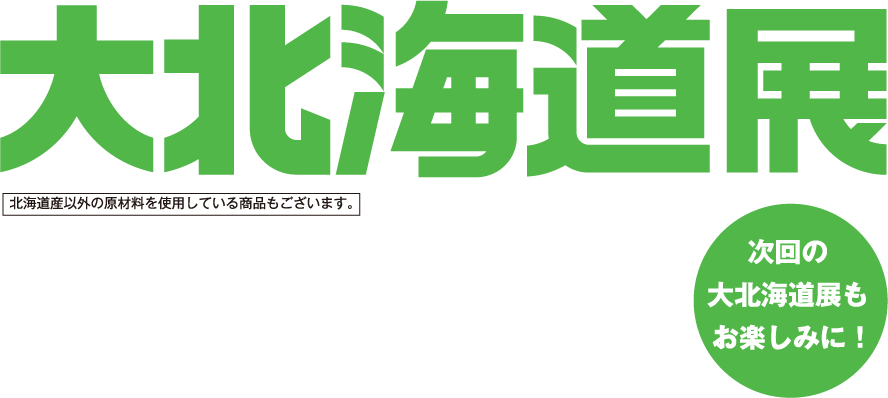 大北海道展 次回の大北海道展もお楽しみに！ 北海道産以外の原材料を使用している商品もございます。