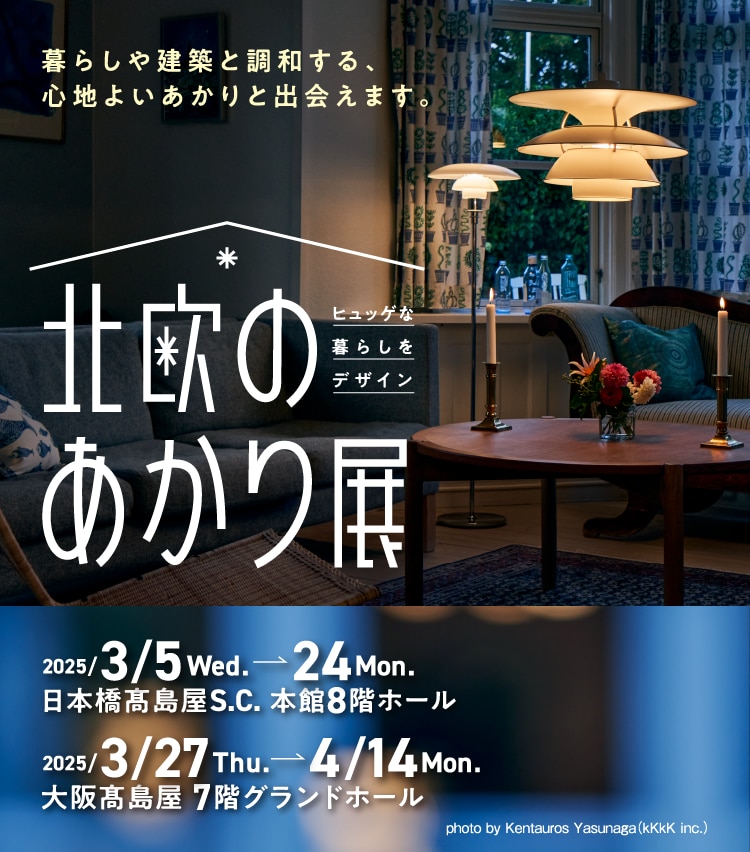 暮らしや建築と調和する、心地よいあかりと出会えます。ヒュッゲな暮らしをデザイン 北欧のあかり展 2025/3/5Wed.→24Mon. 日本橋高島屋S.C. 本館8階ホール 2025/3/27Thu.→4/14Mon. 大阪高島屋 7階グランドホール
